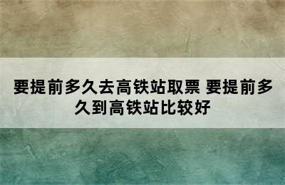 要提前多久去高铁站取票 要提前多久到高铁站比较好